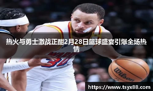 热火与勇士激战正酣2月28日篮球盛宴引爆全场热情